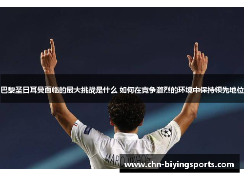 巴黎圣日耳曼面临的最大挑战是什么 如何在竞争激烈的环境中保持领先地位
