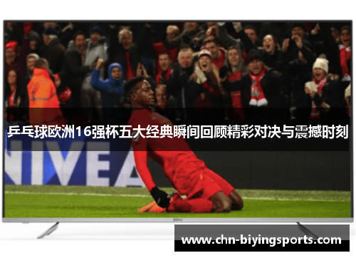 乒乓球欧洲16强杯五大经典瞬间回顾精彩对决与震撼时刻