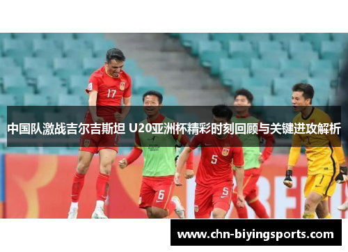 中国队激战吉尔吉斯坦 U20亚洲杯精彩时刻回顾与关键进攻解析