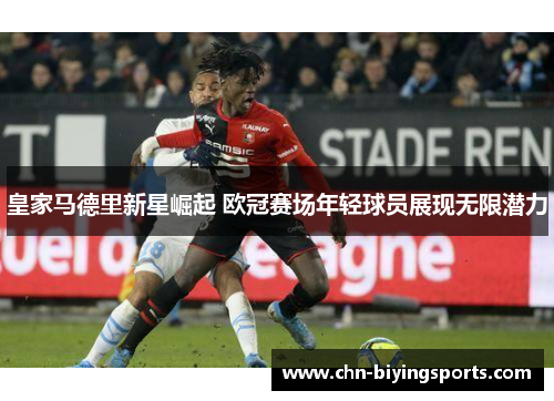 皇家马德里新星崛起 欧冠赛场年轻球员展现无限潜力