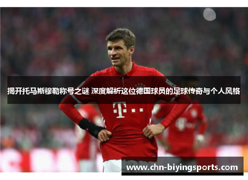 揭开托马斯穆勒称号之谜 深度解析这位德国球员的足球传奇与个人风格