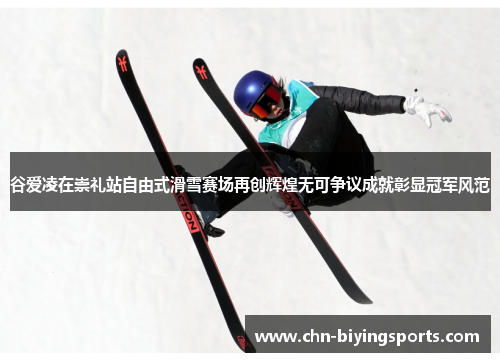 谷爱凌在崇礼站自由式滑雪赛场再创辉煌无可争议成就彰显冠军风范