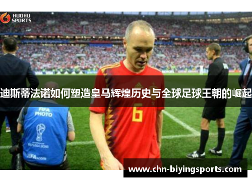 迪斯蒂法诺如何塑造皇马辉煌历史与全球足球王朝的崛起 迪斯蒂法诺如何塑造皇马辉煌历史与全球足球王朝的崛起